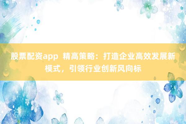 股票配资app  精高策略：打造企业高效发展新模式，引领行业创新风向标