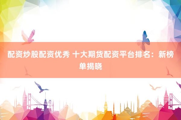 配资炒股配资优秀 十大期货配资平台排名：新榜单揭晓