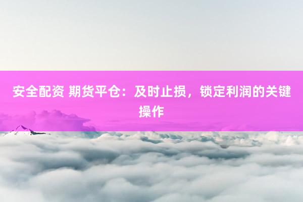 安全配资 期货平仓：及时止损，锁定利润的关键操作