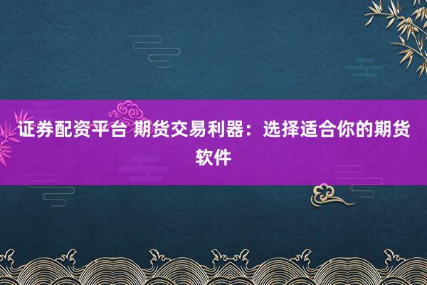 证券配资平台 期货交易利器：选择适合你的期货软件