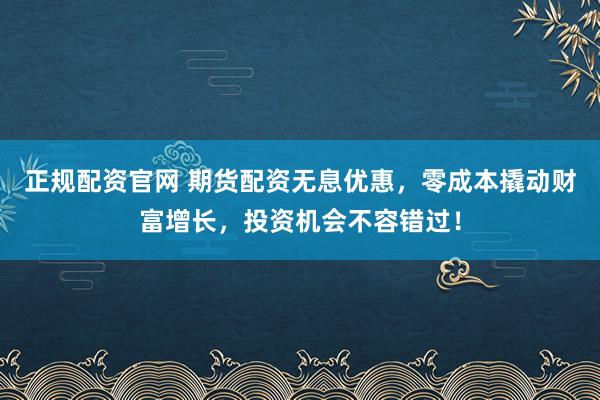 正规配资官网 期货配资无息优惠，零成本撬动财富增长，投资机会不容错过！