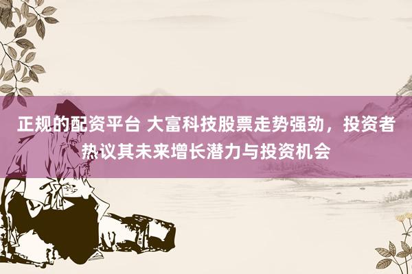 正规的配资平台 大富科技股票走势强劲，投资者热议其未来增长潜力与投资机会