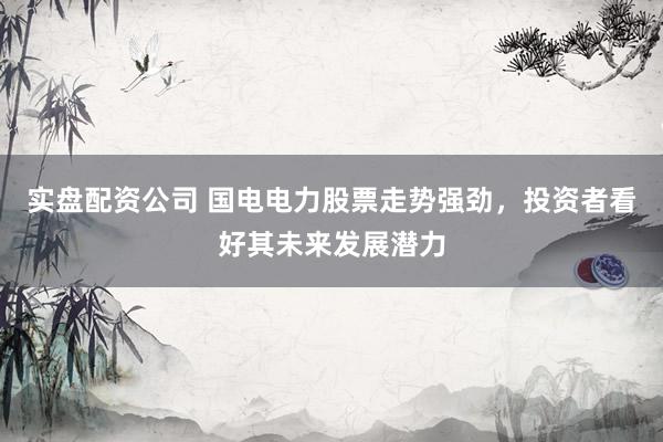 实盘配资公司 国电电力股票走势强劲，投资者看好其未来发展潜力