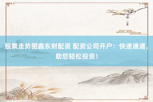 股票走势图鑫东财配资 配资公司开户：快速通道，助您轻松投资！