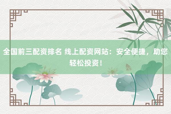 全国前三配资排名 线上配资网站：安全便捷，助您轻松投资！