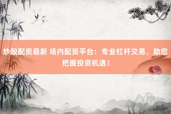 炒股配资最新 场内配资平台：专业杠杆交易，助您把握投资机遇！