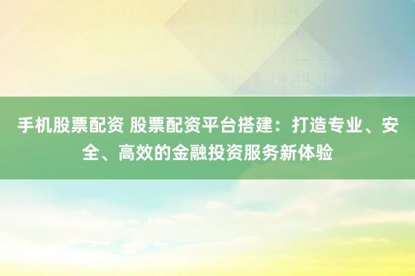 手机股票配资 股票配资平台搭建：打造专业、安全、高效的金融投资服务新体验