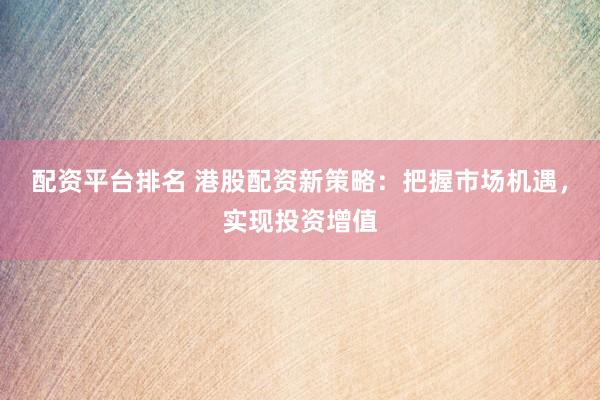 配资平台排名 港股配资新策略：把握市场机遇，实现投资增值