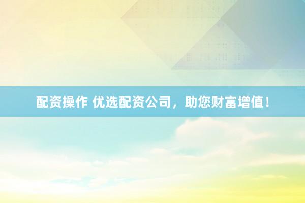 配资操作 优选配资公司，助您财富增值！