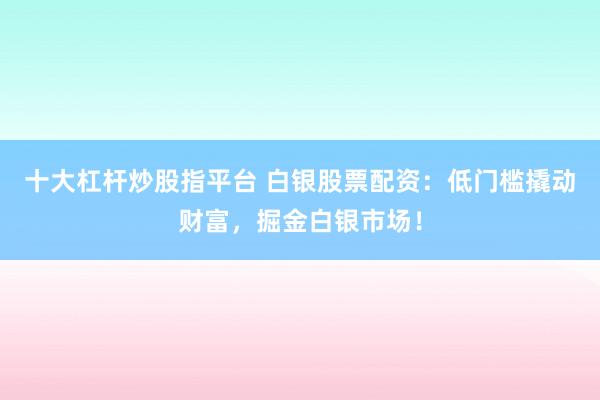 十大杠杆炒股指平台 白银股票配资：低门槛撬动财富，掘金白银市场！