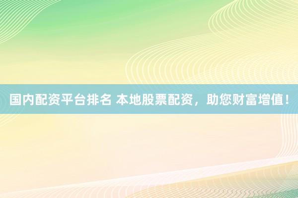 国内配资平台排名 本地股票配资，助您财富增值！