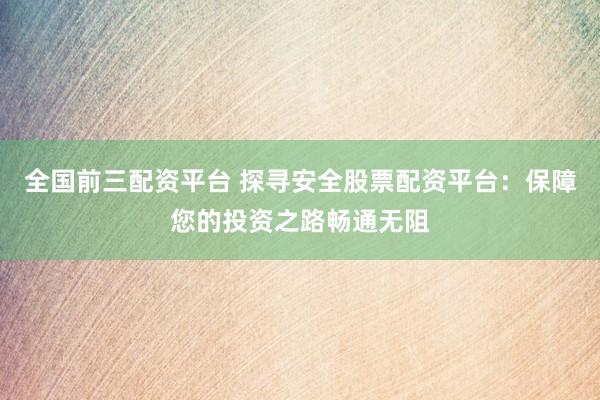 全国前三配资平台 探寻安全股票配资平台：保障您的投资之路畅通无阻