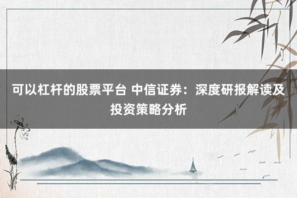 可以杠杆的股票平台 中信证券：深度研报解读及投资策略分析