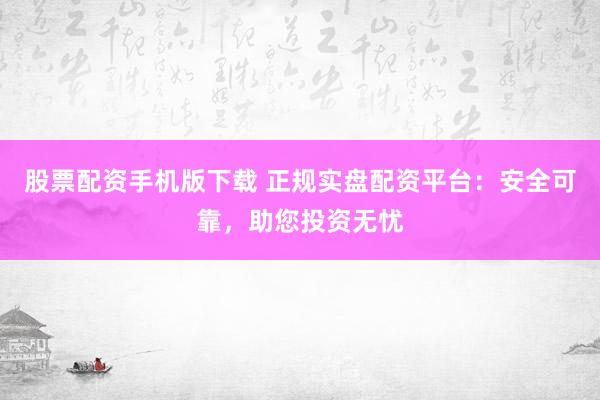股票配资手机版下载 正规实盘配资平台：安全可靠，助您投资无忧
