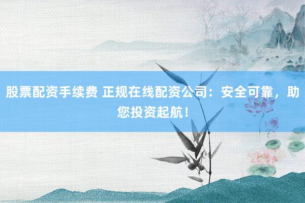 股票配资手续费 正规在线配资公司：安全可靠，助您投资起航！