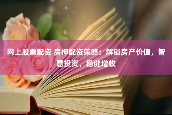 网上股票配资 房押配资策略：解锁房产价值，智慧投资，稳健增收