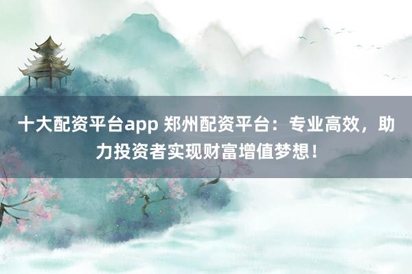 十大配资平台app 郑州配资平台：专业高效，助力投资者实现财富增值梦想！