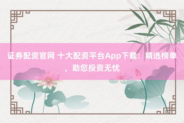 证券配资官网 十大配资平台App下载：精选榜单，助您投资无忧