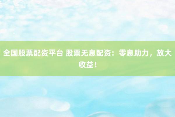 全国股票配资平台 股票无息配资：零息助力，放大收益！