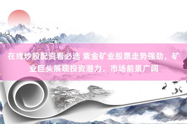 在线炒股配资看必选 紫金矿业股票走势强劲，矿业巨头展现投资潜力，市场前景广阔