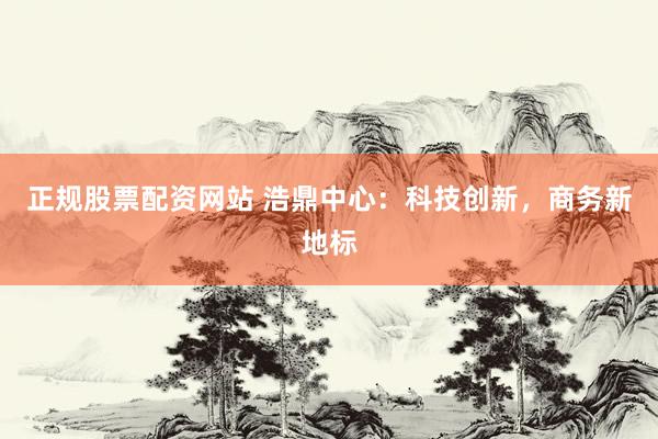 正规股票配资网站 浩鼎中心：科技创新，商务新地标