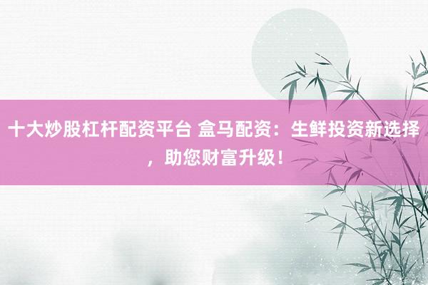 十大炒股杠杆配资平台 盒马配资：生鲜投资新选择，助您财富升级！
