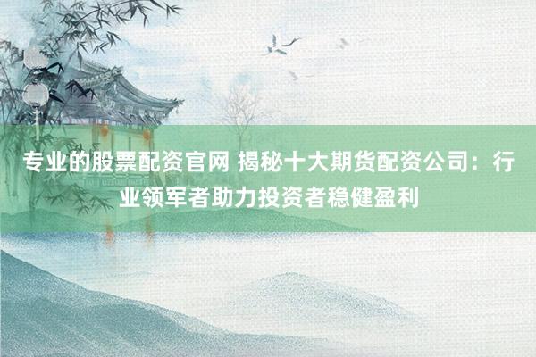 专业的股票配资官网 揭秘十大期货配资公司：行业领军者助力投资者稳健盈利