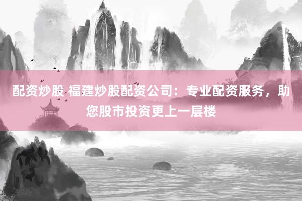 配资炒股 福建炒股配资公司：专业配资服务，助您股市投资更上一层楼