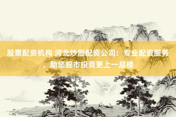 股票配资机构 河北炒股配资公司：专业配资服务，助您股市投资更上一层楼