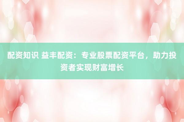 配资知识 益丰配资：专业股票配资平台，助力投资者实现财富增长