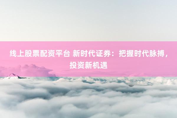 线上股票配资平台 新时代证券：把握时代脉搏，投资新机遇