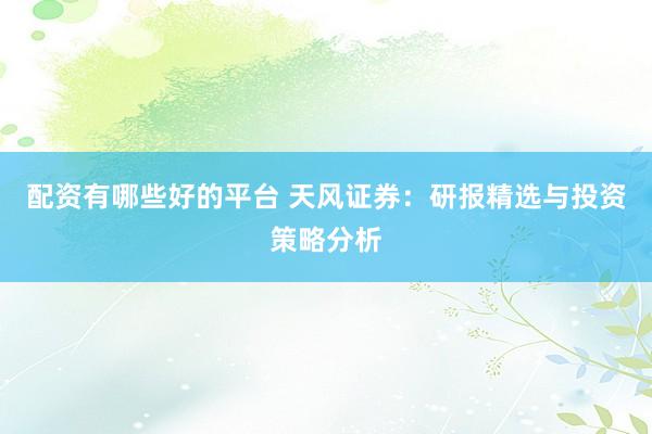 配资有哪些好的平台 天风证券：研报精选与投资策略分析