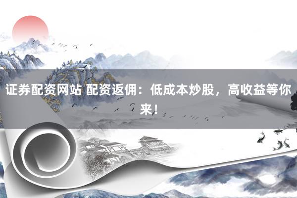 证券配资网站 配资返佣：低成本炒股，高收益等你来！