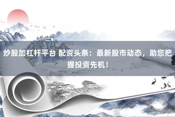 炒股加杠杆平台 配资头条：最新股市动态，助您把握投资先机！