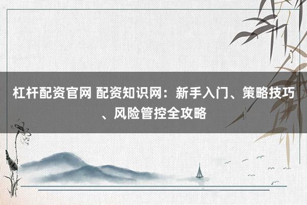 杠杆配资官网 配资知识网：新手入门、策略技巧、风险管控全攻略