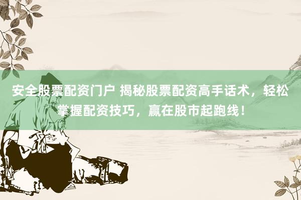 安全股票配资门户 揭秘股票配资高手话术，轻松掌握配资技巧，赢在股市起跑线！