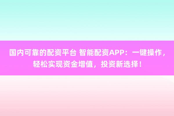 国内可靠的配资平台 智能配资APP：一键操作，轻松实现资金增值，投资新选择！