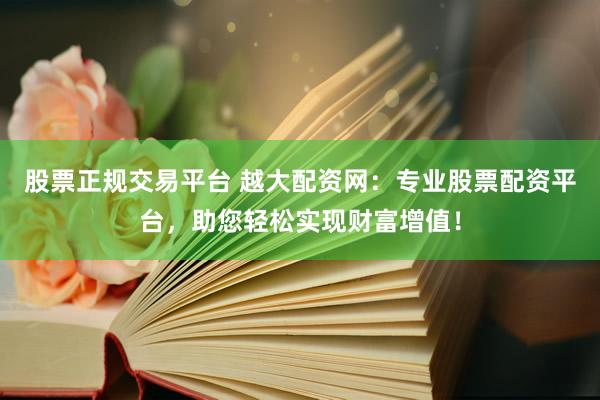 股票正规交易平台 越大配资网：专业股票配资平台，助您轻松实现财富增值！