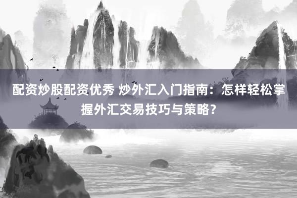 配资炒股配资优秀 炒外汇入门指南：怎样轻松掌握外汇交易技巧与策略？