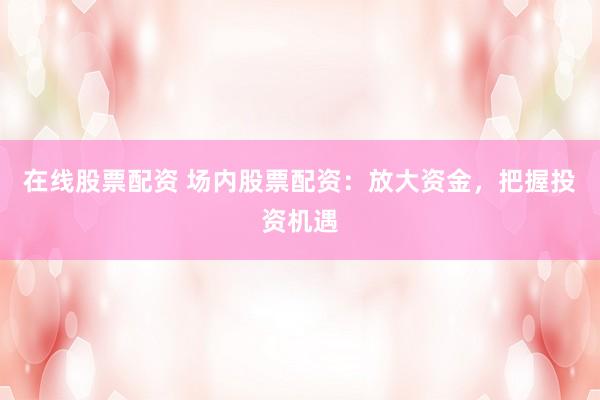 在线股票配资 场内股票配资：放大资金，把握投资机遇