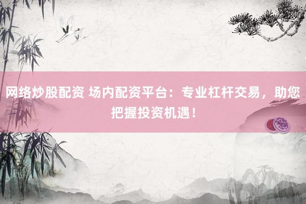 网络炒股配资 场内配资平台：专业杠杆交易，助您把握投资机遇！