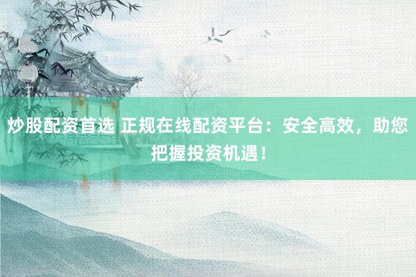 炒股配资首选 正规在线配资平台：安全高效，助您把握投资机遇！