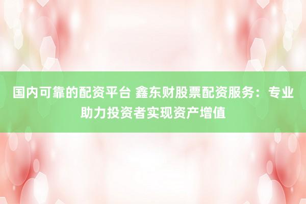 国内可靠的配资平台 鑫东财股票配资服务：专业助力投资者实现资产增值