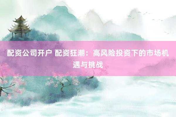配资公司开户 配资狂潮：高风险投资下的市场机遇与挑战