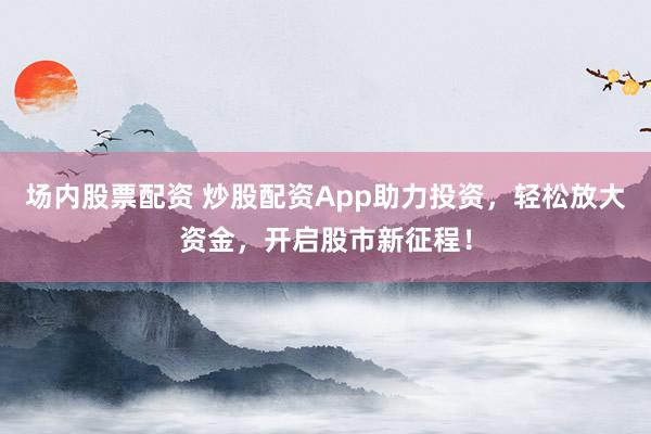 场内股票配资 炒股配资App助力投资，轻松放大资金，开启股市新征程！