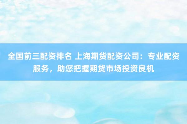 全国前三配资排名 上海期货配资公司：专业配资服务，助您把握期货市场投资良机