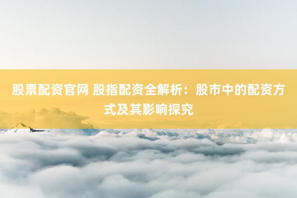 股票配资官网 股指配资全解析：股市中的配资方式及其影响探究