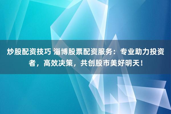 炒股配资技巧 淄博股票配资服务：专业助力投资者，高效决策，共创股市美好明天！