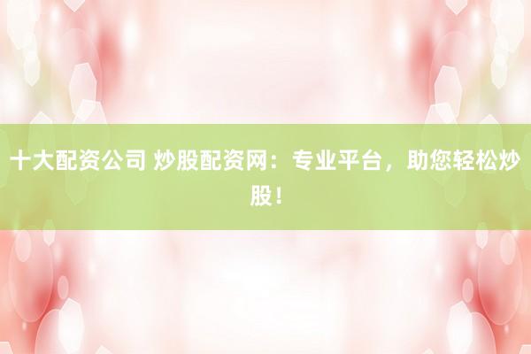 十大配资公司 炒股配资网：专业平台，助您轻松炒股！