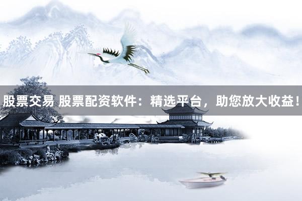 股票交易 股票配资软件：精选平台，助您放大收益！